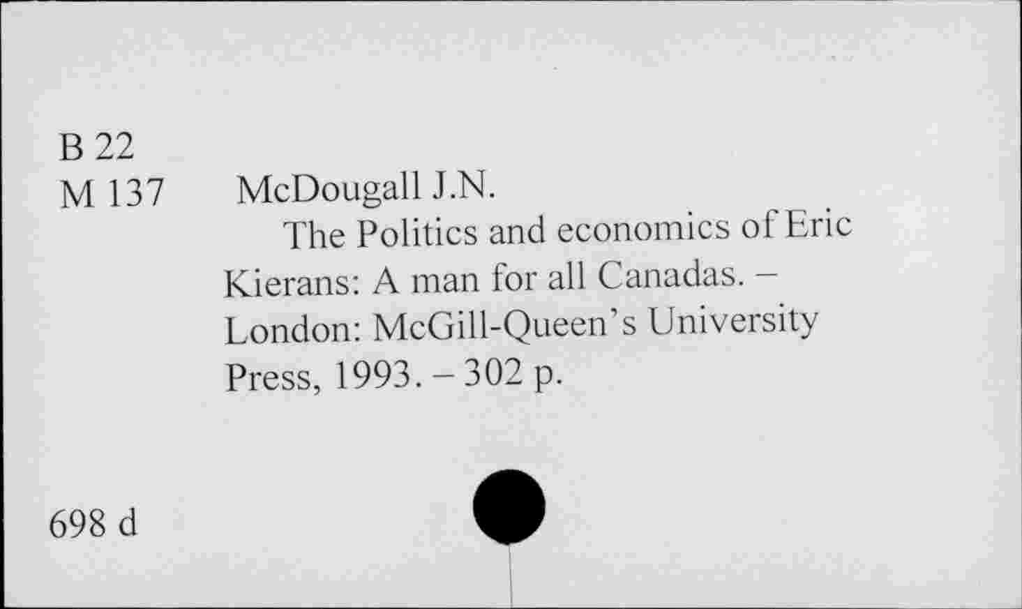 ﻿B 22
M 137 McDougall J.N.
The Politics and economics of Eric Kierans: A man for all Canadas. -London: McGill-Queen’s University Press, 1993. — 302 p.
698 d